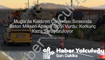 Muğla’da Kaldırım Çalışması Sırasında Beton Mikseri Aparatı İşçiyi Vurdu: Korkunç Kaza Soruşturuluyor